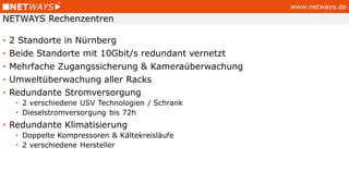 www.netways.de
• 2 Standorte in Nürnberg
• Beide Standorte mit 10Gbit/s redundant vernetzt
• Mehrfache Zugangssicherung & Kameraüberwachung
• Umweltüberwachung aller Racks
• Redundante Stromversorgung
• 2 verschiedene USV Technologien / Schrank
• Dieselstromversorgung bis 72h
• Redundante Klimatisierung
• Doppelte Kompressoren & Kältekreisläufe
• 2 verschiedene Hersteller
NETWAYS Rechenzentren
 