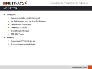 www.netways.de // blog.netways.de // @netways
We love Open Source
NEUHEITEN
￭ Windows
￭ Windows Installer komplett erneuert
￭ 64 Bit Packages sind 100% 64 Bit Software
￭ Tray-Monitor überarbeitet
￭ ”All Drives” Feature
￭ Silent Install / Uninstall
￭ MS-SQL Plugin
￭ Python
￭ Support von Python für die api
￭ Python Skripte anstatt C-Code
 