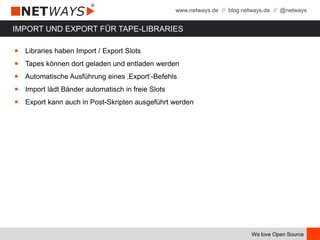www.netways.de // blog.netways.de // @netways
We love Open Source
IMPORT UND EXPORT FÜR TAPE-LIBRARIES
￭ Libraries haben Import / Export Slots
￭ Tapes können dort geladen und entladen werden
￭ Automatische Ausführung eines ‚Export‘-Befehls
￭ Import lädt Bänder automatisch in freie Slots
￭ Export kann auch in Post-Skripten ausgeführt werden
 