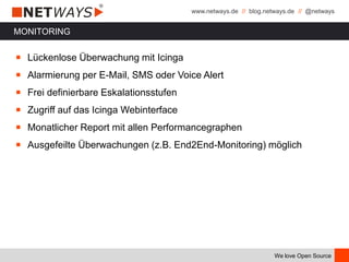 www.netways.de // blog.netways.de // @netways
We love Open Source
MONITORING
￭ Lückenlose Überwachung mit Icinga
￭ Alarmierung per E-Mail, SMS oder Voice Alert
￭ Frei definierbare Eskalationsstufen
￭ Zugriff auf das Icinga Webinterface
￭ Monatlicher Report mit allen Performancegraphen
￭ Ausgefeilte Überwachungen (z.B. End2End-Monitoring) möglich
 