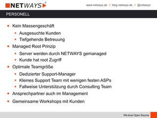 www.netways.de // blog.netways.de // @netways
We love Open Source
PERSONELL
￭ Kein Massengeschäft
 Ausgesuchte Kunden
 Tiefgehende Betreuung
￭ Managed Root Prinzip
 Server werden durch NETWAYS gemanaged
 Kunde hat root Zugriff
￭ Optimale Teamgröße
 Dedizierter Support-Manager
 Kleines Support Team mit wenigen festen ASPs
 Fallweise Unterstützung durch Consulting Team
￭ Ansprechpartner auch im Management
￭ Gemeinsame Workshops mit Kunden
 