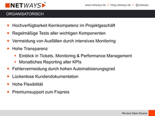 www.netways.de // blog.netways.de // @netways
We love Open Source
ORGANISATORISCH
￭ Hochverfügbarkeit Kernkompetenz im Projektgeschäft
￭ Regelmäßige Tests aller wichtigen Komponenten
￭ Vermeidung von Ausfällen durch intensives Monitoring
￭ Hohe Transparenz
 Einblick in Tickets, Monitoring & Performance Management
 Monatliches Reporting aller KPIs
￭ Fehlervermeidung durch hohen Automatisierungsgrad
￭ Lückenlose Kundendokumentation
￭ Hohe Flexibilität
￭ Premiumsupport zum Fixpreis
 