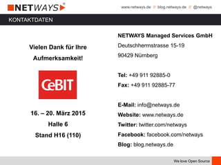 www.netways.de // blog.netways.de // @netways
We love Open Source
KONTAKTDATEN
Vielen Dank für Ihre
Aufmerksamkeit!
16. – 20. März 2015
Halle 6
Stand H16 (110)
NETWAYS Managed Services GmbH
Deutschherrnstrasse 15-19
90429 Nürnberg
Tel: +49 911 92885-0
Fax: +49 911 92885-77
E-Mail: info@netways.de
Website: www.netways.de
Twitter: twitter.com/netways
Facebook: facebook.com/netways
Blog: blog.netways.de
 