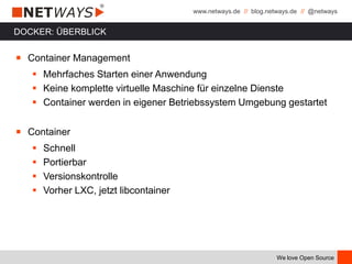 www.netways.de // blog.netways.de // @netways
We love Open Source
DOCKER: ÜBERBLICK
￭ Container Management
 Mehrfaches Starten einer Anwendung
 Keine komplette virtuelle Maschine für einzelne Dienste
 Container werden in eigener Betriebssystem Umgebung gestartet
￭ Container
 Schnell
 Portierbar
 Versionskontrolle
 Vorher LXC, jetzt libcontainer
 