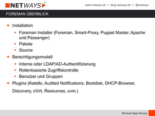 www.netways.de // blog.netways.de // @netways
We love Open Source
FOREMAN ÜBERBLICK
￭ Installation
 Foreman Installer (Foreman, Smart-Proxy, Puppet Master, Apache
und Passenger)
 Pakete
 Source
￭ Berechtigungsmodell
 Interne oder LDAP/AD-Authentifizierung
 Rollenbasierte Zugriffskontrolle
 Benutzer und Gruppen
￭ Plugins (Katello, Audited Notifications, Bootdisk, DHCP-Browser,
Discovery, oVirt, Resources, uvm.)
 