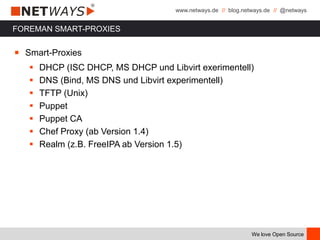 www.netways.de // blog.netways.de // @netways
We love Open Source
FOREMAN SMART-PROXIES
￭ Smart-Proxies
 DHCP (ISC DHCP, MS DHCP und Libvirt exerimentell)
 DNS (Bind, MS DNS und Libvirt experimentell)
 TFTP (Unix)
 Puppet
 Puppet CA
 Chef Proxy (ab Version 1.4)
 Realm (z.B. FreeIPA ab Version 1.5)
 