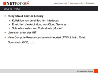 www.netways.de // blog.netways.de // @netways
We love Open Source
WAS IST FOG
￭ Ruby Cloud Service Library
 Kollektion von vereinfachten Interfaces
 Erleichtert die Anbindung von Cloud Services
 Schnelles testen von Code durch „Mocks“
￭ Lizensiert unter der MIT
￭ Viele Compute Ressources bereits integriert (AWS, Libvirt, Ovirt,
Openstack, GCE, .....)
 