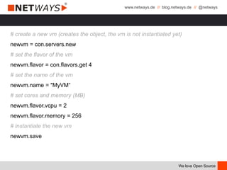 www.netways.de // blog.netways.de // @netways
We love Open Source
# create a new vm (creates the object, the vm is not instantiated yet)
newvm = con.servers.new
# set the flavor of the vm
newvm.flavor = con.flavors.get 4
# set the name of the vm
newvm.name = "MyVM“
# set cores and memory (MB)
newvm.flavor.vcpu = 2
newvm.flavor.memory = 256
# instantiate the new vm
newvm.save
 