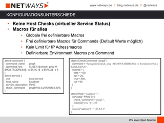 www.netways.de // blog.netways.de // @netways
We love Open Source
KONFIGURATIONSUNTERSCHIEDE
• Keine Host Checks (virtueller Service Status)
• Macros für alles
• Globale frei definierbare Macros
• Frei definierbare Macros für Commands (Default Werte möglich)
• Kein Limit für IP Adressmacros
• Definierbare Environment Macros pro Command
define command {
command_name ping4
command_line $USER1$/check_ping -H
$HOSTADDRESS$ -w $ARG1$ -c $ARG2$ -p 5
}
define service {
use local-service
host_name localhost
service_description PING
check_command ping4!100.0,20%!500.0,60%
}
object CheckCommand “ping4“ {
command = “$plugindir$/check_ping –H $HOSTADDRESS$ -w $wrta$,$wpl%$ -c
$crta$,$cpl%$“,
macros = {
wrta = 100,
wpl = 20,
crta = 500,
cpl = 60
}
}
object Host “´localhost “ {
services[“ PING“] = {
check_command = “ping4 “,
macros[“wrta “] = 250
},
macros[“address“] = “127.0.0.1“
}
 