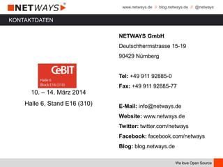 www.netways.de // blog.netways.de // @netways
We love Open Source
KONTAKTDATEN
10. – 14. März 2014
Halle 6, Stand E16 (310)
NETWAYS GmbH
Deutschherrnstrasse 15-19
90429 Nürnberg
Tel: +49 911 92885-0
Fax: +49 911 92885-77
E-Mail: info@netways.de
Website: www.netways.de
Twitter: twitter.com/netways
Facebook: facebook.com/netways
Blog: blog.netways.de
 