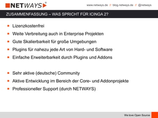 www.netways.de // blog.netways.de // @netways
We love Open Source
ZUSAMMENFASSUNG – WAS SPRICHT FÜR ICINGA 2?
￭ Lizenzkostenfrei
￭ Weite Verbreitung auch in Enterprise Projekten
￭ Gute Skalierbarkeit für große Umgebungen
￭ Plugins für nahezu jede Art von Hard- und Software
￭ Einfache Erweiterbarkeit durch Plugins und Addons
￭ Sehr aktive (deutsche) Community
￭ Aktive Entwicklung im Bereich der Core- und Addonprojekte
￭ Professioneller Support (durch NETWAYS)
 
