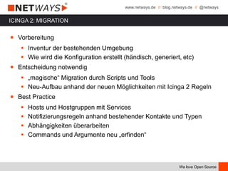 www.netways.de // blog.netways.de // @netways
We love Open Source
ICINGA 2: MIGRATION
￭ Vorbereitung
 Inventur der bestehenden Umgebung
 Wie wird die Konfiguration erstellt (händisch, generiert, etc)
￭ Entscheidung notwendig
 „magische“ Migration durch Scripts und Tools
 Neu-Aufbau anhand der neuen Möglichkeiten mit Icinga 2 Regeln
￭ Best Practice
 Hosts und Hostgruppen mit Services
 Notifizierungsregeln anhand bestehender Kontakte und Typen
 Abhängigkeiten überarbeiten
 Commands und Argumente neu „erfinden“
 