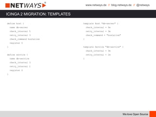 www.netways.de // blog.netways.de // @netways
We love Open Source
ICINGA 2 MIGRATION: TEMPLATES
define host {
name db-server
check_interval 5
retry_interval 3
check_command hostalive
register 0
}
define service {
name db-service
check_interval 3
retry_interval 1
register 0
}
template Host "db-server" {
check_interval = 5m
retry_interval = 3m
check_command = "hostalive"
}
template Service "db-service" {
check_interval = 3m
retry_interval = 1m
}
 