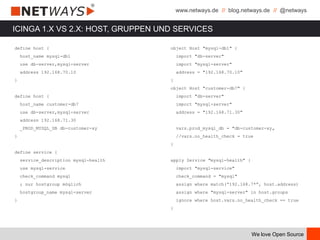 www.netways.de // blog.netways.de // @netways
We love Open Source
ICINGA 1.X VS 2.X: HOST, GRUPPEN UND SERVICES
define host {
host_name mysql-db1
use db-server,mysql-server
address 192.168.70.10
}
define host {
host_name customer-db7
use db-server,mysql-server
address 192.168.71.30
_PROD_MYSQL_DB db-customer-xy
}
define service {
service_description mysql-health
use mysql-service
check_command mysql
; nur hostgroup möglich
hostgroup_name mysql-server
}
object Host "mysql-db1" {
import "db-server"
import "mysql-server"
address = "192.168.70.10"
}
object Host "customer-db7" {
import "db-server"
import "mysql-server"
address = "192.168.71.30"
vars.prod_mysql_db = "db-customer-xy„
//vars.no_health_check = true
}
apply Service "mysql-health" {
import "mysql-service"
check_command = "mysql"
assign where match(“192.168.7*”, host.address)
assign where "mysql-server" in host.groups
ignore where host.vars.no_health_check == true
}
 