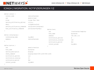 www.netways.de // blog.netways.de // @netways
We love Open Source
ICINGA 2 MIGRATION: NOTIFIZIERUNGEN 1/2
define contact {
contact_name testconfig-user
use generic-user
alias Icinga Test User
service_notification_options c,f,s,u
email icinga@localhost
service_notification_commands notify-service-by-mail
host_notification_commands notify-host-by-mail
}
define contactgroup {
contactgroup_name cg_admin
members testconfig-user
}
define service {
use generic-service
host_name my-server
service_description my-ping
check_command my-ping-check!100.0,20%!500.0,60%
notification_options c,w
notification_interval 10
notification_period 8x5
contact_groups cg_admin
}
define host{
define host{
use linux-server-template
host_name my-server
address 192.168.1.10
notification_options d
notification_interval 120
notification_period 8x5
contact_groups cg_admin
}
 