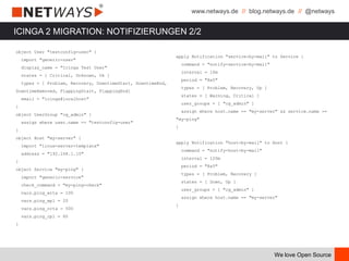 www.netways.de // blog.netways.de // @netways
We love Open Source
ICINGA 2 MIGRATION: NOTIFIZIERUNGEN 2/2
object User "testconfig-user" {
import "generic-user"
display_name = "Icinga Test User"
states = [ Critical, Unknown, Ok ]
types = [ Problem, Recovery, DowntimeStart, DowntimeEnd,
DowntimeRemoved, FlappingStart, FlappingEnd]
email = "icinga@localhost"
}
object UserGroup "cg_admin" {
assign where user.name == "testconfig-user"
}
object Host "my-server" {
import "linux-server-template"
address = "192.168.1.10"
}
object Service "my-ping" {
import "generic-service"
check_command = "my-ping-check"
vars.ping_wrta = 100
vars.ping_wpl = 20
vars.ping_crta = 500
vars.ping_cpl = 60
}
apply Notification "service-by-mail" to Service {
command = "notify-service-by-mail"
interval = 10m
period = "8x5"
types = [ Problem, Recovery, Up ]
states = [ Warning, Critical ]
user_groups = [ "cg_admin" ]
assign where host.name == "my-server" && service.name ==
"my-ping"
}
apply Notification "host-by-mail" to Host {
command = "notify-host-by-mail"
interval = 120m
period = "8x5"
types = [ Problem, Recovery ]
states = [ Down, Up ]
user_groups = [ "cg_admin" ]
assign where host.name == "my-server"
}
 