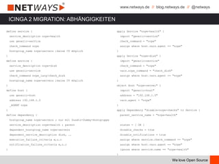 www.netways.de // blog.netways.de // @netways
We love Open Source
ICINGA 2 MIGRATION: ABHÄNGIGKEITEN
define service {
service_description nrpe-health
use generic-service
check_command nrpe
hostgroup_name nrpe-servers ;keine CV möglich
}
define service {
service_description nrpe-disk
use generic-service
check_command nrpe_1arg!check_disk
hostgroup_name nrpe-servers ;keine CV möglich
}
define host {
use generic-host
address 192.168.1.5
_AGENT nrpe
}
define dependency {
hostgroup_name nrpe-servers ; nur mit Zusätz-Dummy-Hostgruppe
service_description nrpe-health ; parent
dependent_hostgroup_name nrpe-servers
dependent_service_description disk, ….
execution_failure_criteria w,u.c
notification_failure_criteria w,u.c
}
apply Service "nrpe-health" {
import "generic-service"
check_command = "nrpe"
assign where host.vars.agent == "nrpe"
}
apply Service "nrpe-disk" {
import "generic-service"
check_command = "nrpe"
vars.nrpe_command = "check_disk"
assign where host.vars.agent == "nrpe"
}
object Host "nrpe-server" {
import "generic-host"
address = "192.168.1.5"
vars.agent = "nrpe"
}
apply Dependency "disable-nrpe-checks" to Service {
parent_service_name = "nrpe-health"
states = [ OK ]
disable_checks = true
disable_notifications = true
assign where service.check_command == "nrpe"
assign where host.vars.agent == "nrpe"
ignore where service.name == "nrpe-health"
}
 