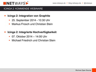www.netways.de // blog.netways.de // @netways
We love Open Source
ICINGA 2: KOMMENDE WEBINARE
￭ Icinga 2: Integration von Graphite
 25. September 2014 - 10:30 Uhr
 Markus Frosch und Christian Stein
￭ Icinga 2: Integrierte Hochverfügbarkeit
 07. Oktober 2014 – 14:00 Uhr
 Michael Friedrich und Christian Stein
 