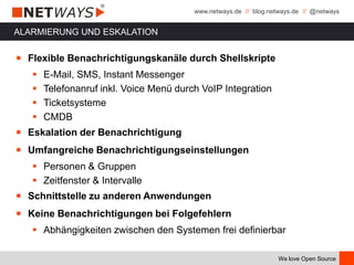 www.netways.de // blog.netways.de // @netways
We love Open Source
ALARMIERUNG UND ESKALATION
￭ Flexible Benachrichtigungskanäle durch Shellskripte
 E-Mail, SMS, Instant Messenger
 Telefonanruf inkl. Voice Menü durch VoIP Integration
 Ticketsysteme
 CMDB
￭ Eskalation der Benachrichtigung
￭ Umfangreiche Benachrichtigungseinstellungen
 Personen & Gruppen
 Zeitfenster & Intervalle
￭ Schnittstelle zu anderen Anwendungen
￭ Keine Benachrichtigungen bei Folgefehlern
 Abhängigkeiten zwischen den Systemen frei definierbar
 