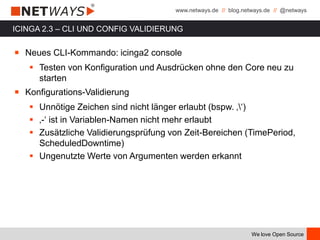 www.netways.de // blog.netways.de // @netways
We love Open Source
ICINGA 2.3 – CLI UND CONFIG VALIDIERUNG
￭ Neues CLI-Kommando: icinga2 console
 Testen von Konfiguration und Ausdrücken ohne den Core neu zu
starten
￭ Konfigurations-Validierung
 Unnötige Zeichen sind nicht länger erlaubt (bspw. ‚‘)
 ‚-‘ ist in Variablen-Namen nicht mehr erlaubt
 Zusätzliche Validierungsprüfung von Zeit-Bereichen (TimePeriod,
ScheduledDowntime)
 Ungenutzte Werte von Argumenten werden erkannt
 
