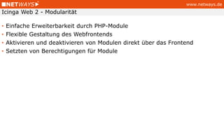 www.netways.de
• Einfache Erweiterbarkeit durch PHP-Module
• Flexible Gestaltung des Webfrontends
• Aktivieren und deaktivieren von Modulen direkt über das Frontend
• Setzten von Berechtigungen für Module
Icinga Web 2 - Modularität
 
