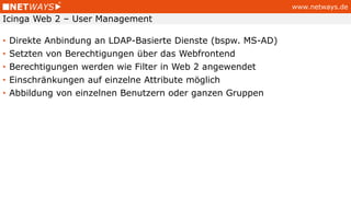 www.netways.de
• Direkte Anbindung an LDAP-Basierte Dienste (bspw. MS-AD)
• Setzten von Berechtigungen über das Webfrontend
• Berechtigungen werden wie Filter in Web 2 angewendet
• Einschränkungen auf einzelne Attribute möglich
• Abbildung von einzelnen Benutzern oder ganzen Gruppen
Icinga Web 2 – User Management
 