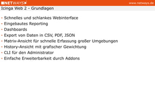 www.netways.de
• Schnelles und schlankes Webinterface
• Eingebautes Reporting
• Dashboards
• Export von Daten in CSV, PDF, JSON
• Matrix-Ansicht für schnelle Erfassung großer Umgebungen
• History-Ansicht mit grafischer Gewichtung
• CLI für den Administrator
• Einfache Erweiterbarkeit durch Addons
Icinga Web 2 - Grundlagen
 
