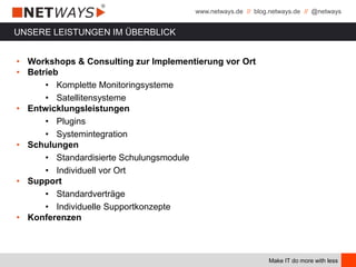 www.netways.de // blog.netways.de // @netways
Make IT do more with less
UNSERE LEISTUNGEN IM ÜBERBLICK
• Workshops & Consulting zur Implementierung vor Ort
• Betrieb
• Komplette Monitoringsysteme
• Satellitensysteme
• Entwicklungsleistungen
• Plugins
• Systemintegration
• Schulungen
• Standardisierte Schulungsmodule
• Individuell vor Ort
• Support
• Standardverträge
• Individuelle Supportkonzepte
• Konferenzen
 
