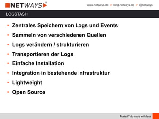 www.netways.de // blog.netways.de // @netways
Make IT do more with less
LOGSTASH
• Zentrales Speichern von Logs und Events
• Sammeln von verschiedenen Quellen
• Logs verändern / strukturieren
• Transportieren der Logs
• Einfache Installation
• Integration in bestehende Infrastruktur
• Lightweight
• Open Source
 