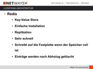 www.netways.de // blog.netways.de // @netways
Make IT do more with less
LOGSTASH ARCHITEKTUR
• Redis
• Key-Value Store
• Einfache Installation
• Replikation
• Sehr schnell
• Schreibt auf die Festplatte wenn der Speicher voll
ist
• Einträge werden nach Abholug gelöscht
 