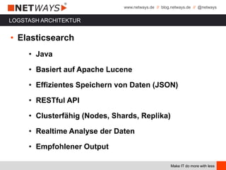 www.netways.de // blog.netways.de // @netways
Make IT do more with less
LOGSTASH ARCHITEKTUR
• Elasticsearch
• Java
• Basiert auf Apache Lucene
• Effizientes Speichern von Daten (JSON)
• RESTful API
• Clusterfähig (Nodes, Shards, Replika)
• Realtime Analyse der Daten
• Empfohlener Output
 