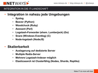 www.netways.de // blog.netways.de // @netways
Make IT do more with less
INTEGRATION IN DIE IT-LANDSCHAFT
• Integration in nahezu jede Umgebungen
• Syslog
• Beaver (Python)
• Woodchuck (Ruby)
• Awesant (Perl)
• Logstash-Forwarder (ehem. Lumberjack) (Go)
• Snare (Windows Eventlog) (C)
• Node-logstash (NodeJS)
• Skalierbarkeit
• Auslagerung auf dedizierte Server
• Multiple Redis-Server
• Mehrere Logstash-Indexer möglich
• Elasticsearch ist Clusterfähig (Nodes, Shards, Replika)
 