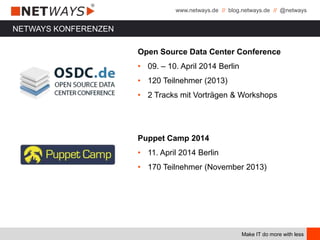 www.netways.de // blog.netways.de // @netways
Make IT do more with less
Open Source Data Center Conference
• 09. – 10. April 2014 Berlin
• 120 Teilnehmer (2013)
• 2 Tracks mit Vorträgen & Workshops
Puppet Camp 2014
• 11. April 2014 Berlin
• 170 Teilnehmer (November 2013)
NETWAYS KONFERENZEN
 