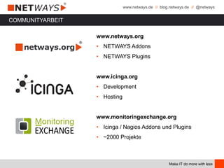 www.netways.de // blog.netways.de // @netways
Make IT do more with less
www.netways.org
• NETWAYS Addons
• NETWAYS Plugins
www.icinga.org
• Development
• Hosting
www.monitoringexchange.org
• Icinga / Nagios Addons und Plugins
• ~2000 Projekte
COMMUNITYARBEIT
 