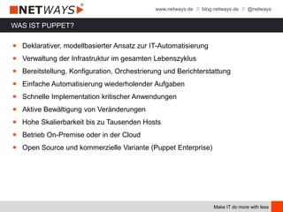 www.netways.de // blog.netways.de // @netways
Make IT do more with less
WAS IST PUPPET?
￭ Deklarativer, modellbasierter Ansatz zur IT-Automatisierung
￭ Verwaltung der Infrastruktur im gesamten Lebenszyklus
￭ Bereitstellung, Konfiguration, Orchestrierung und Berichterstattung
￭ Einfache Automatisierung wiederholender Aufgaben
￭ Schnelle Implementation kritischer Anwendungen
￭ Aktive Bewältigung von Veränderungen
￭ Hohe Skalierbarkeit bis zu Tausenden Hosts
￭ Betrieb On-Premise oder in der Cloud
￭ Open Source und kommerzielle Variante (Puppet Enterprise)
 