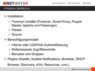 www.netways.de // blog.netways.de // @netways
Make IT do more with less
FOREMAN ÜBERBLICK
￭ Installation
• Foreman Installer (Foreman, Smart-Proxy, Puppet
Master, Apache und Passenger)
• Pakete
• Source
￭ Berechtigungsmodell
• Interne oder LDAP/AD-Authentifizierung
• Rollenbasierte Zugriffskontrolle
• Benutzer und Gruppen
￭ Plugins (Katello, Audited Notifications, Bootdisk, DHCP-
Browser, Discovery, oVirt, Resources, uvm.)
 