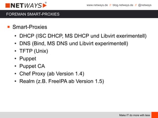 www.netways.de // blog.netways.de // @netways
Make IT do more with less
FOREMAN SMART-PROXIES
￭ Smart-Proxies
• DHCP (ISC DHCP, MS DHCP und Libvirt exerimentell)
• DNS (Bind, MS DNS und Libvirt experimentell)
• TFTP (Unix)
• Puppet
• Puppet CA
• Chef Proxy (ab Version 1.4)
• Realm (z.B. FreeIPA ab Version 1.5)
 