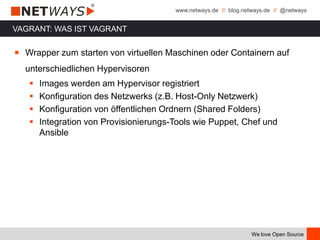 www.netways.de // blog.netways.de // @netways
We love Open Source
￭ Wrapper zum starten von virtuellen Maschinen oder Containern auf
unterschiedlichen Hypervisoren
 Images werden am Hypervisor registriert
 Konfiguration des Netzwerks (z.B. Host-Only Netzwerk)
 Konfiguration von öffentlichen Ordnern (Shared Folders)
 Integration von Provisionierungs-Tools wie Puppet, Chef und
Ansible
VAGRANT: WAS IST VAGRANT
 