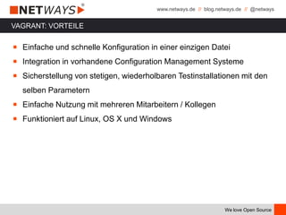 www.netways.de // blog.netways.de // @netways
We love Open Source
￭ Einfache und schnelle Konfiguration in einer einzigen Datei
￭ Integration in vorhandene Configuration Management Systeme
￭ Sicherstellung von stetigen, wiederholbaren Testinstallationen mit den
selben Parametern
￭ Einfache Nutzung mit mehreren Mitarbeitern / Kollegen
￭ Funktioniert auf Linux, OS X und Windows
VAGRANT: VORTEILE
 