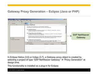 Gateway Proxy Generation – Eclipse (Java or PHP)




                                                                SAP NetWeaver
                                                                  Gateway




In Eclipse Helios (3.6) or Indigo (3.7), a Gateway proxy object is created by
selecting a project of type “SAP NetWeaver Gateway” à “Proxy Generation” at
design time.
This functionality is installed as a plug-in for Eclipse.
©  2012 SAP AG. All rights reserved.                                            10
 