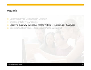 Agenda

u    Gateway Service Consumption Overview
u    Creating OData Proxy Objects
u    Using the Gateway Developer Tool for XCode – Building an iPhone App
u    Consumption Exercises – Java Server Pages, JavaScript




 ©  2012 SAP AG. All rights reserved.                                       18
 