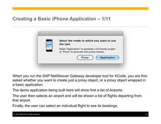 Creating a Basic iPhone Application – 1/11




When you run the SAP NetWeaver Gateway developer tool for XCode, you are first
asked whether you want to create just a proxy object, or a proxy object wrapped in
a basic application.
The demo application being built here will show first a list of Airports.
The user then selects an airport and will be shown a list of flights departing from
that airport.
Finally, the user can select an individual flight to see its bookings.

©  2012 SAP AG. All rights reserved.                                                  19
 