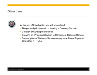 Objectives



                          At the end of this chapter, you will understand:
                          Ÿ  The general principles of consuming a Gateway Service
                          Ÿ  Creation of OData proxy objects
                          Ÿ  Creating an iPhone Application to Consume a Gateway Service
                          Ÿ  Consumption of Gateway Services using Java Server Pages and
                              JavaScript + HTML5




©  2012 SAP AG. All rights reserved.                                                        2
 