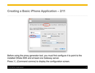 Creating a Basic iPhone Application – 2/11




Before using the proxy generator tool, you must first configure it to point to the
installed OData SDK and at least one Gateway server.
Press ⌘, (Command comma) to display the configuration screen.

©  2012 SAP AG. All rights reserved.                                                 20
 