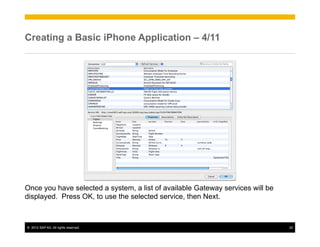 Creating a Basic iPhone Application – 4/11




Once you have selected a system, a list of available Gateway services will be
displayed. Press OK, to use the selected service, then Next.



©  2012 SAP AG. All rights reserved.                                            22
 
