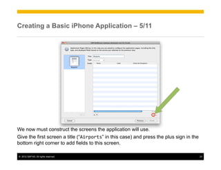 Creating a Basic iPhone Application – 5/11




We now must construct the screens the application will use.
Give the first screen a title (“Airports” in this case) and press the plus sign in the
bottom right corner to add fields to this screen.

©  2012 SAP AG. All rights reserved.                                                     23
 