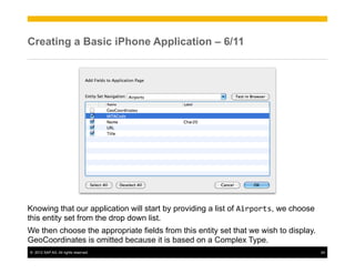 Creating a Basic iPhone Application – 6/11




Knowing that our application will start by providing a list of Airports, we choose
this entity set from the drop down list.
We then choose the appropriate fields from this entity set that we wish to display.
GeoCoordinates is omitted because it is based on a Complex Type.
©  2012 SAP AG. All rights reserved.                                                  24
 