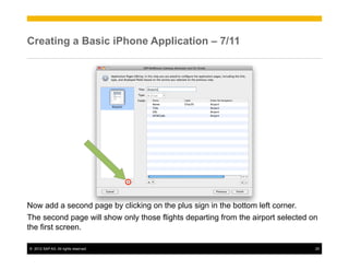 Creating a Basic iPhone Application – 7/11




Now add a second page by clicking on the plus sign in the bottom left corner.
The second page will show only those flights departing from the airport selected on
the first screen.

©  2012 SAP AG. All rights reserved.                                              25
 