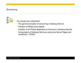 Summary



                          You should now understand:
                          Ÿ  The general principles of consuming a Gateway Service
                          Ÿ  Creation of OData proxy objects
                          Ÿ  Creation of an iPhone Application to Consume a Gateway Service
                          Ÿ  Consumption of Gateway Services using Java Server Pages and
                              JavaScript + HTML5




©  2012 SAP AG. All rights reserved.                                                           33
 