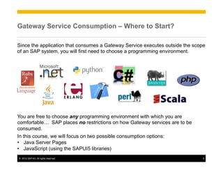 Gateway Service Consumption – Where to Start?

Since the application that consumes a Gateway Service executes outside the scope
of an SAP system, you will first need to choose a programming environment.




You are free to choose any programming environment with which you are
comfortable… SAP places no restrictions on how Gateway services are to be
consumed.
In this course, we will focus on two possible consumption options:
•  Java Server Pages
•  JavaScript (using the SAPUI5 libraries)
©  2012 SAP AG. All rights reserved.                                           6
 